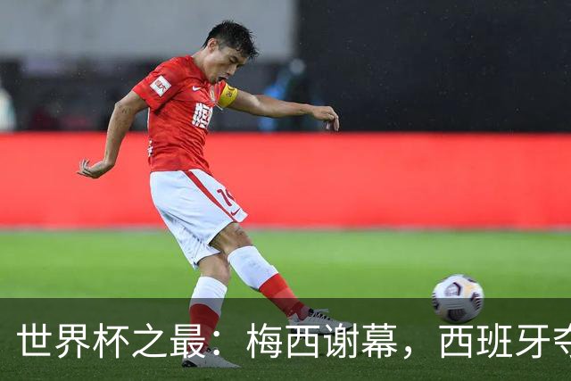 世界杯之最：梅西谢幕，西班牙夺冠实至名归