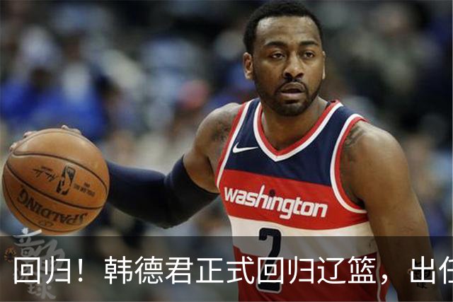 回归！韩德君正式回归辽篮，出任副总经理兼领队，郭艾伦要回家？