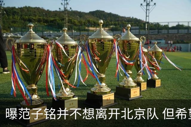 曝范子铭并不想离开北京队 但希望有球打不想待废