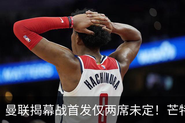 曼联揭幕战首发仅两席未定！芒特挑战蒂莱曼斯，谢什科仍在赶时间