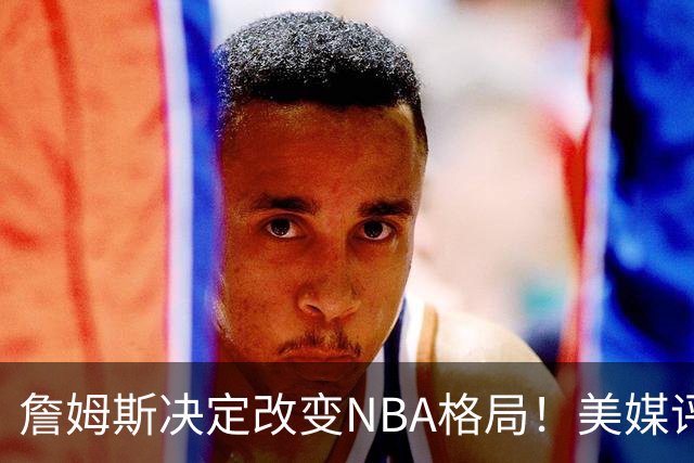 詹姆斯决定改变NBA格局！美媒评休赛期5赢家5输家，热火最难评价