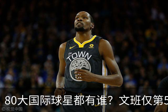 80大国际球星都有谁？文班仅第50 东约SGA没进前3 第1桃李满天下